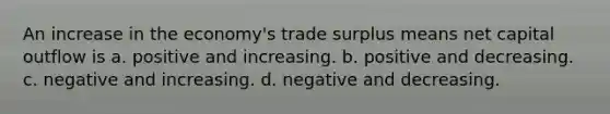 An increase in the economy's trade surplus means net capital outflow is a. positive and increasing. b. positive and decreasing. c. negative and increasing. d. negative and decreasing.