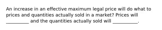 An increase in an effective maximum legal price will do what to prices and quantities actually sold in a market? Prices will __________ and the quantities actually sold will ___________.