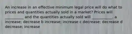 An increase in an effective minimum legal price will do what to prices and quantities actually sold in a market? Prices will __________ and the quantities actually sold will ___________. a increase; decrease b increase; increase c decrease; decrease d decrease; increase