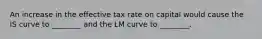 An increase in the effective tax rate on capital would cause the IS curve to ________ and the LM curve to ________.