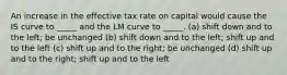 An increase in the effective tax rate on capital would cause the IS curve to _____ and the LM curve to _____. (a) shift down and to the left; be unchanged (b) shift down and to the left; shift up and to the left (c) shift up and to the right; be unchanged (d) shift up and to the right; shift up and to the left