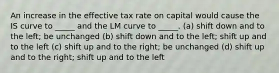 An increase in the effective tax rate on capital would cause the IS curve to _____ and the LM curve to _____. (a) shift down and to the left; be unchanged (b) shift down and to the left; shift up and to the left (c) shift up and to the right; be unchanged (d) shift up and to the right; shift up and to the left