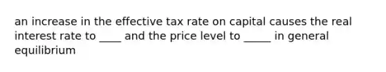 an increase in the effective tax rate on capital causes the real interest rate to ____ and the price level to _____ in general equilibrium