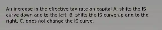 An increase in the effective tax rate on capital A. shifts the IS curve down and to the left. B. shifts the IS curve up and to the right. C. does not change the IS curve.