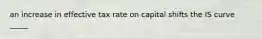 an increase in effective tax rate on capital shifts the IS curve _____