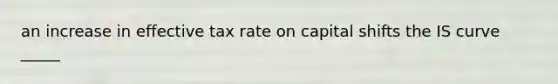 an increase in effective tax rate on capital shifts the IS curve _____