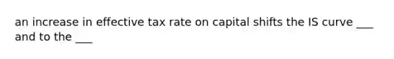 an increase in effective tax rate on capital shifts the IS curve ___ and to the ___