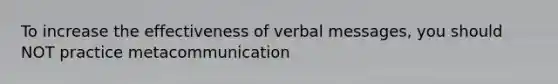 To increase the effectiveness of verbal messages, you should NOT practice metacommunication