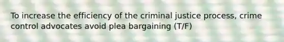 To increase the efficiency of the criminal justice process, crime control advocates avoid plea bargaining (T/F)