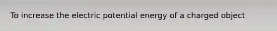 To increase the electric potential energy of a charged object