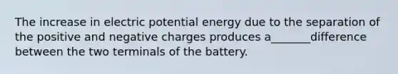 The increase in electric potential energy due to the separation of the positive and negative charges produces a_______difference between the two terminals of the battery.