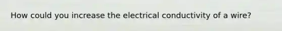 How could you increase the electrical conductivity of a wire?