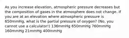 As you increase elevation, atmospheric pressure decreases but the composition of gases in the atmosphere does not change. If you are at an elevation where atmospheric pressure is 650mmHg, what is the partial pressure of oxygen? (No, you cannot use a calculator!) 136mmHg 650mmHg 760mmHg 160mmHg 21mmHg 400mmHg