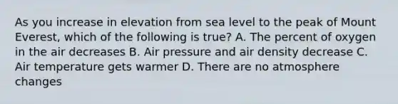 As you increase in elevation from sea level to the peak of Mount Everest, which of the following is true? A. The percent of oxygen in the air decreases B. Air pressure and air density decrease C. Air temperature gets warmer D. There are no atmosphere changes