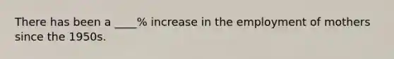 There has been a ____% increase in the employment of mothers since the 1950s.