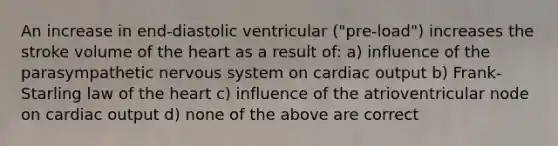 An increase in end-diastolic ventricular ("pre-load") increases the stroke volume of the heart as a result of: a) influence of the parasympathetic nervous system on cardiac output b) Frank-Starling law of the heart c) influence of the atrioventricular node on cardiac output d) none of the above are correct