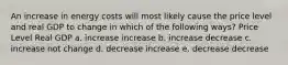 An increase in energy costs will most likely cause the price level and real GDP to change in which of the following ways? Price Level Real GDP a. increase increase b. increase decrease c. increase not change d. decrease increase e. decrease decrease