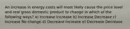 An increase in energy costs will most likely cause the price level and real gross domestic product to change in which of the following ways? a) Increase Increase b) Increase Decrease c) Increase No change d) Decrease Increase e) Decrease Decrease