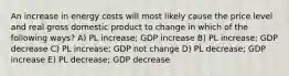 An increase in energy costs will most likely cause the price level and real gross domestic product to change in which of the following ways? A) PL increase; GDP increase B) PL increase; GDP decrease C) PL increase; GDP not change D) PL decrease; GDP increase E) PL decrease; GDP decrease