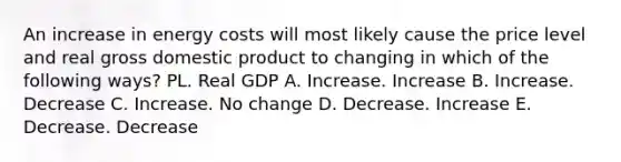 An increase in energy costs will most likely cause the price level and real gross domestic product to changing in which of the following ways? PL. Real GDP A. Increase. Increase B. Increase. Decrease C. Increase. No change D. Decrease. Increase E. Decrease. Decrease