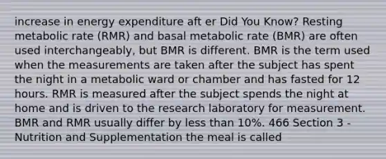 increase in energy expenditure aft er Did You Know? Resting metabolic rate (RMR) and basal metabolic rate (BMR) are often used interchangeably, but BMR is different. BMR is the term used when the measurements are taken after the subject has spent the night in a metabolic ward or chamber and has fasted for 12 hours. RMR is measured after the subject spends the night at home and is driven to the research laboratory for measurement. BMR and RMR usually differ by less than 10%. 466 Section 3 - Nutrition and Supplementation the meal is called