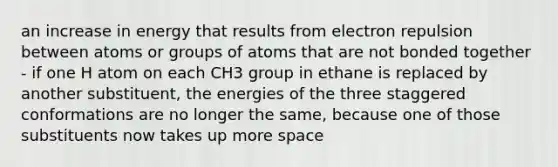 an increase in energy that results from electron repulsion between atoms or groups of atoms that are not bonded together - if one H atom on each CH3 group in ethane is replaced by another substituent, the energies of the three staggered conformations are no longer the same, because one of those substituents now takes up more space