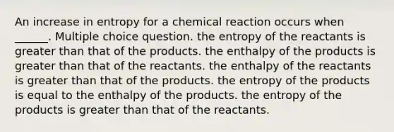 An increase in entropy for a chemical reaction occurs when ______. Multiple choice question. the entropy of the reactants is greater than that of the products. the enthalpy of the products is greater than that of the reactants. the enthalpy of the reactants is greater than that of the products. the entropy of the products is equal to the enthalpy of the products. the entropy of the products is greater than that of the reactants.