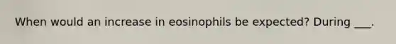 When would an increase in eosinophils be expected? During ___.