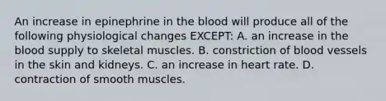 An increase in epinephrine in the blood will produce all of the following physiological changes EXCEPT: A. an increase in the blood supply to skeletal muscles. B. constriction of blood vessels in the skin and kidneys. C. an increase in heart rate. D. contraction of smooth muscles.