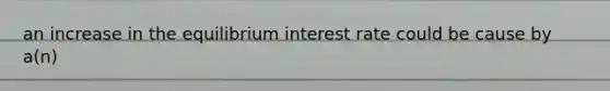 an increase in the equilibrium interest rate could be cause by a(n)