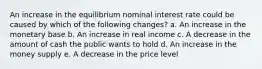 An increase in the equilibrium nominal interest rate could be caused by which of the following changes? a. An increase in the monetary base b. An increase in real income c. A decrease in the amount of cash the public wants to hold d. An increase in the money supply e. A decrease in the price level