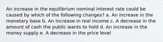 An increase in the equilibrium nominal interest rate could be caused by which of the following changes? a. An increase in the monetary base b. An increase in real income c. A decrease in the amount of cash the public wants to hold d. An increase in the money supply e. A decrease in the price level