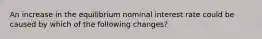 An increase in the equilibrium nominal interest rate could be caused by which of the following changes?