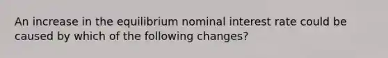 An increase in the equilibrium nominal interest rate could be caused by which of the following changes?