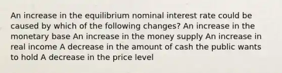 An increase in the equilibrium nominal interest rate could be caused by which of the following changes? An increase in the monetary base An increase in the money supply An increase in real income A decrease in the amount of cash the public wants to hold A decrease in the price level