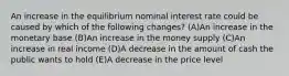 An increase in the equilibrium nominal interest rate could be caused by which of the following changes? (A)An increase in the monetary base (B)An increase in the money supply (C)An increase in real income (D)A decrease in the amount of cash the public wants to hold (E)A decrease in the price level