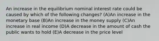 An increase in the equilibrium nominal interest rate could be caused by which of the following changes? (A)An increase in the monetary base (B)An increase in the money supply (C)An increase in real income (D)A decrease in the amount of cash the public wants to hold (E)A decrease in the price level