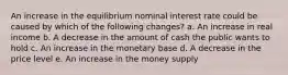 An increase in the equilibrium nominal interest rate could be caused by which of the following changes? a. An increase in real income b. A decrease in the amount of cash the public wants to hold c. An increase in the monetary base d. A decrease in the price level e. An increase in the money supply