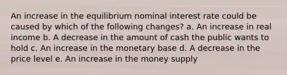 An increase in the equilibrium nominal interest rate could be caused by which of the following changes? a. An increase in real income b. A decrease in the amount of cash the public wants to hold c. An increase in the monetary base d. A decrease in the price level e. An increase in the money supply