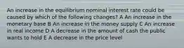 An increase in the equilibrium nominal interest rate could be caused by which of the following changes? A An increase in the monetary base B An increase in the money supply C An increase in real income D A decrease in the amount of cash the public wants to hold E A decrease in the price level