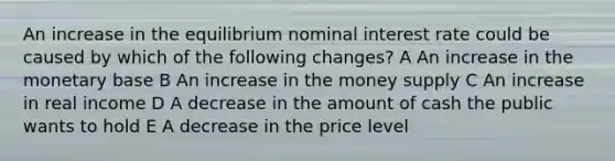 An increase in the equilibrium nominal interest rate could be caused by which of the following changes? A An increase in the monetary base B An increase in the money supply C An increase in real income D A decrease in the amount of cash the public wants to hold E A decrease in the price level