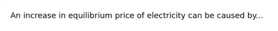 An increase in equilibrium price of electricity can be caused by...