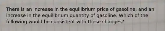 There is an increase in the equilibrium price of gasoline, and an increase in the equilibrium quantity of gasoline. Which of the following would be consistent with these changes?