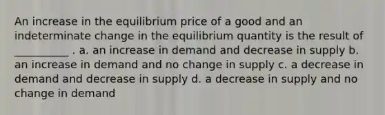 An increase in the equilibrium price of a good and an indeterminate change in the equilibrium quantity is the result of __________ . a. an increase in demand and decrease in supply b. an increase in demand and no change in supply c. a decrease in demand and decrease in supply d. a decrease in supply and no change in demand