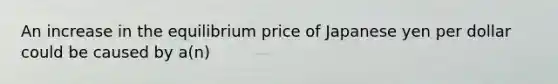 An increase in the equilibrium price of Japanese yen per dollar could be caused by a(n)