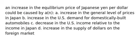 an increase in the equilibrium price of Japanese yen per dollar could be caused by a(n): a. increase in the general level of prices in Japan b. increase in the U.S. demand for domestically-built automobiles c. decrease in the U.S. income relative to the income in Japan d. increase in the supply of dollars on the foreign market