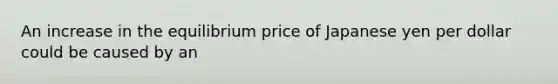 An increase in the equilibrium price of Japanese yen per dollar could be caused by an