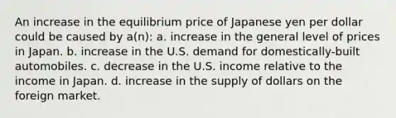 An increase in the equilibrium price of Japanese yen per dollar could be caused by a(n): a. increase in the general level of prices in Japan. b. increase in the U.S. demand for domestically-built automobiles. c. decrease in the U.S. income relative to the income in Japan. d. increase in the supply of dollars on the foreign market.