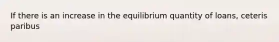 If there is an increase in the equilibrium quantity of loans, ceteris paribus