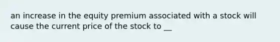 an increase in the equity premium associated with a stock will cause the current price of the stock to __